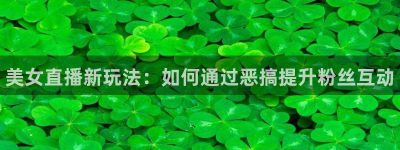 857足球直播观看入口：美女直播新玩法：如何通过恶搞提升粉丝互动